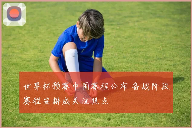 世界杯预赛中国赛程公布 备战阶段赛程安排成关注焦点