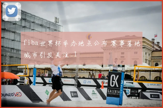 fiba世界杯举办地点公布 赛事落地城市引发关注_1