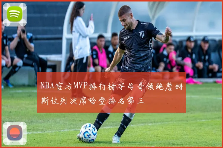 NBA官方MVP排行榜字母哥领跑詹姆斯位列次席哈登排名第三