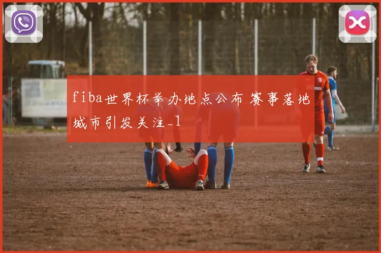 fiba世界杯举办地点公布 赛事落地城市引发关注_1